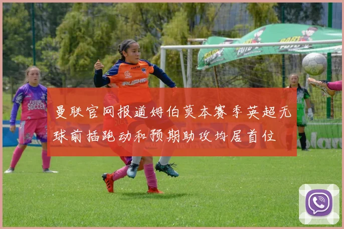 曼联官网报道姆伯莫本赛季英超无球前插跑动和预期助攻均居首位