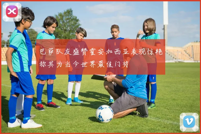 巴萨队友盛赞霍安加西亚表现惊艳称其为当今世界最佳门将