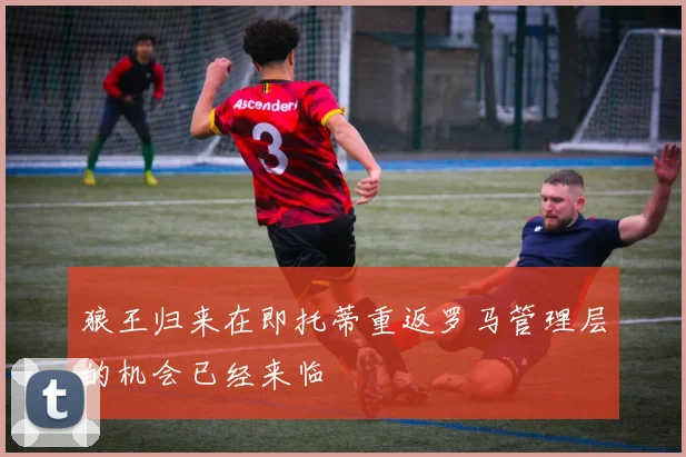 狼王归来在即托蒂重返罗马管理层的机会已经来临