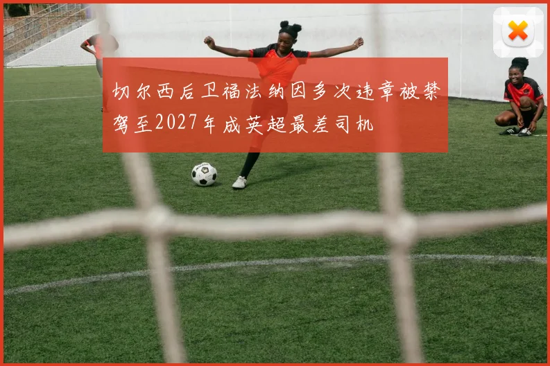 切尔西后卫福法纳因多次违章被禁驾至2027年成英超最差司机