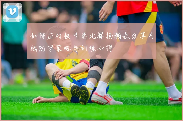 如何应对快节奏比赛杨瀚森分享内线防守策略与训练心得