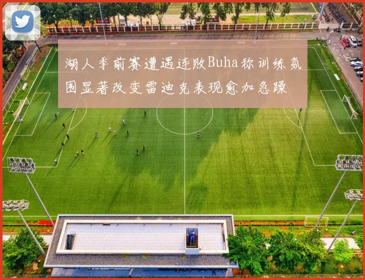湖人季前赛遭遇连败Buha称训练氛围显著改变雷迪克表现愈加急躁