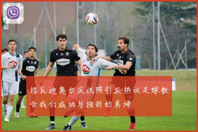 格瓦迪奥尔庆祝照引发热议足球教会我们成功与挫折的真谛