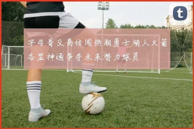 字母哥交易传闻热潮勇士湖人火箭各显神通争夺未来潜力球员