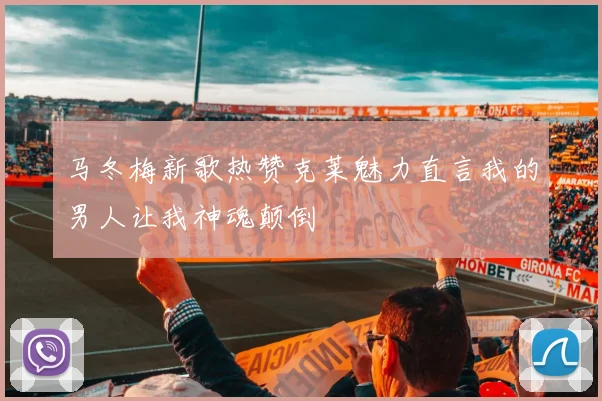 马冬梅新歌热赞克莱魅力直言我的男人让我神魂颠倒