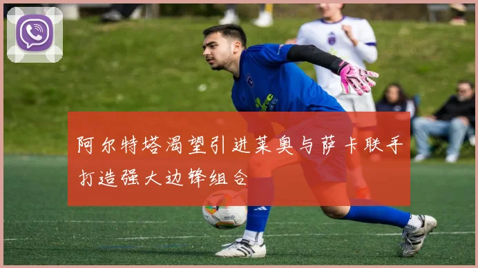 阿尔特塔渴望引进莱奥与萨卡联手打造强大边锋组合