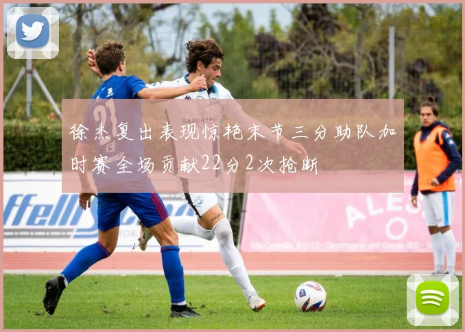 徐杰复出表现惊艳末节三分助队加时赛全场贡献22分2次抢断