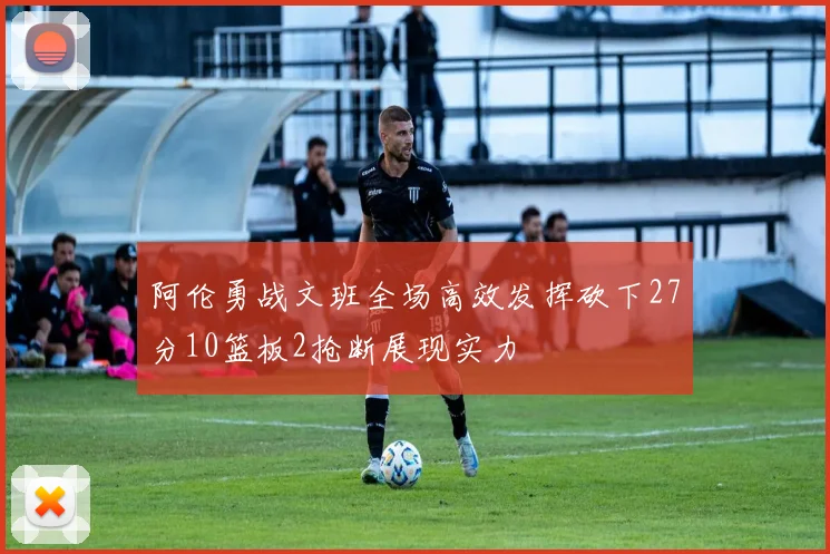 阿伦勇战文班全场高效发挥砍下27分10篮板2抢断展现实力
