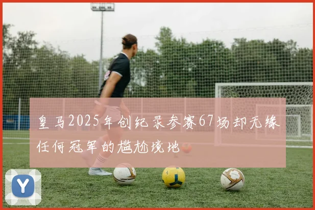 皇马2025年创纪录参赛67场却无缘任何冠军的尴尬境地