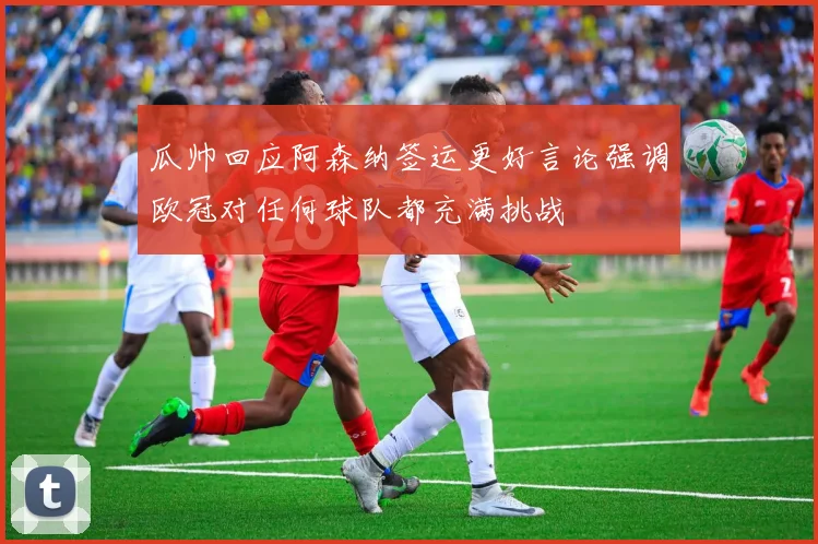 瓜帅回应阿森纳签运更好言论强调欧冠对任何球队都充满挑战