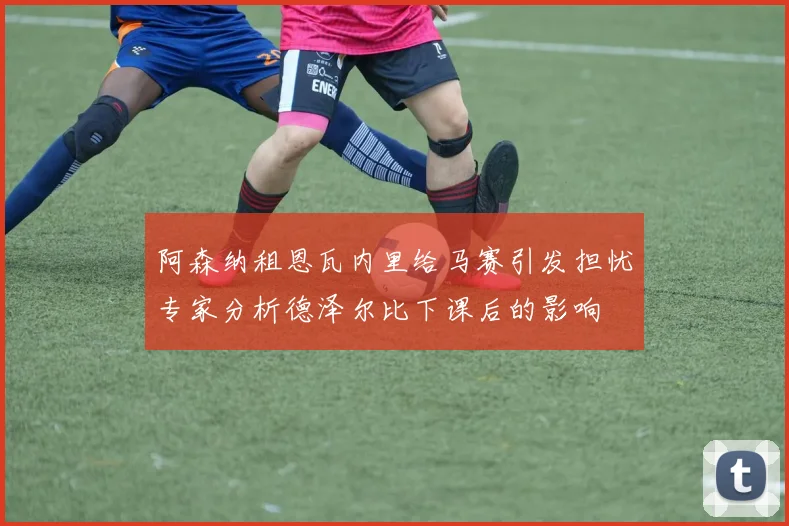 阿森纳租恩瓦内里给马赛引发担忧专家分析德泽尔比下课后的影响