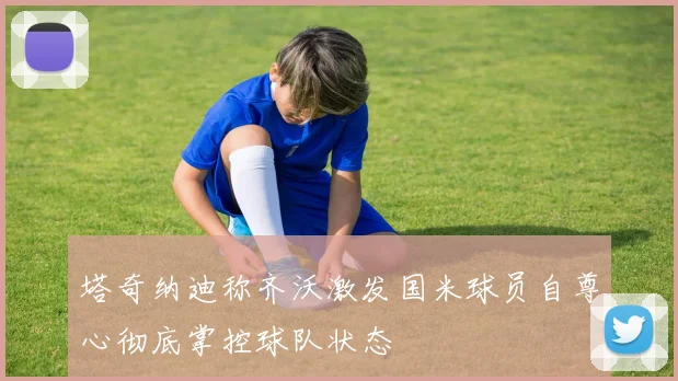 塔奇纳迪称齐沃激发国米球员自尊心彻底掌控球队状态