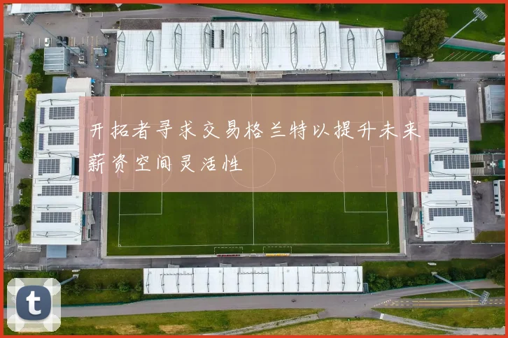 开拓者寻求交易格兰特以提升未来薪资空间灵活性
