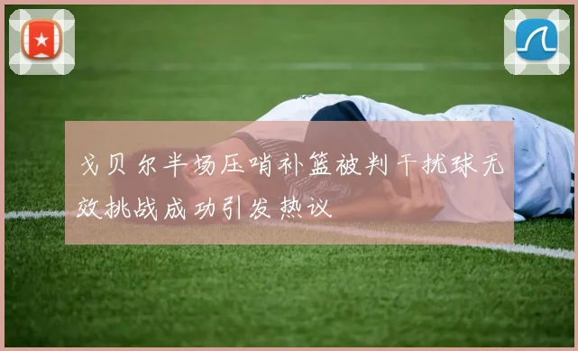 戈贝尔半场压哨补篮被判干扰球无效挑战成功引发热议