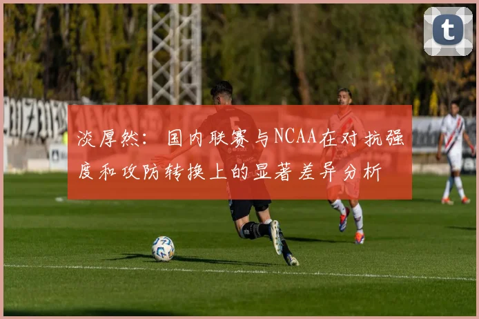 淡厚然：国内联赛与NCAA在对抗强度和攻防转换上的显著差异分析