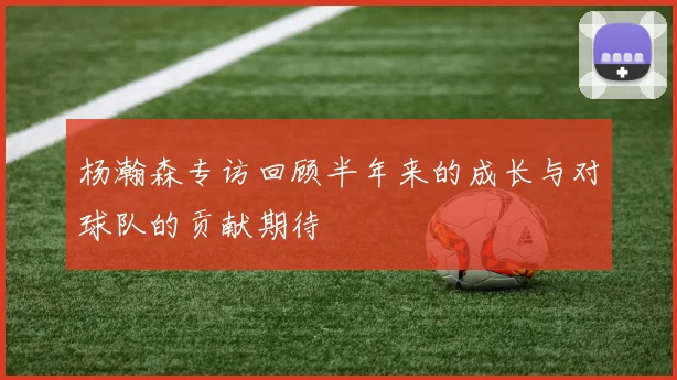 杨瀚森专访回顾半年来的成长与对球队的贡献期待