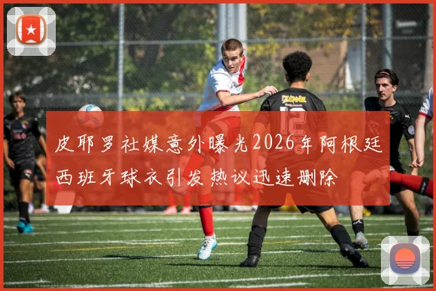 皮耶罗社媒意外曝光2026年阿根廷西班牙球衣引发热议迅速删除