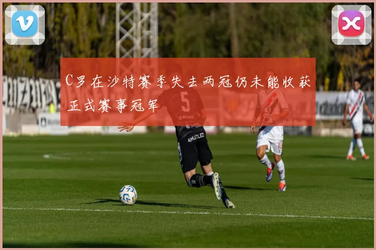 C罗在沙特赛季失去两冠仍未能收获正式赛事冠军