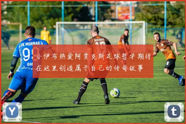 小伊布热爱阿贾克斯足球哲学期待在这里创造属于自己的传奇故事