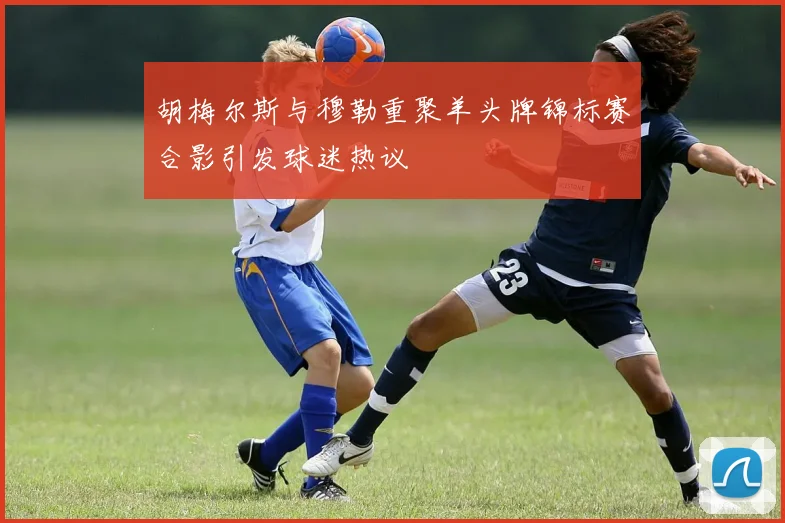 胡梅尔斯与穆勒重聚羊头牌锦标赛合影引发球迷热议