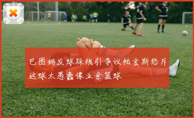巴图姆发球踩线引争议帕金斯怒斥这球太愚蠢像业余篮球