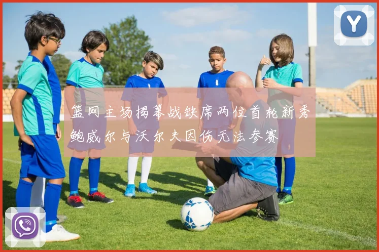 篮网主场揭幕战缺席两位首轮新秀鲍威尔与沃尔夫因伤无法参赛