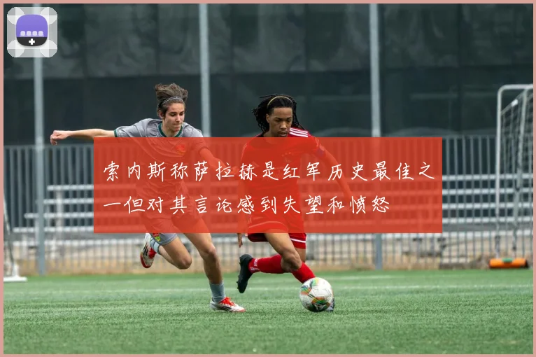 索内斯称萨拉赫是红军历史最佳之一但对其言论感到失望和愤怒