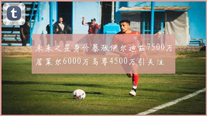未来之星身价暴涨伊尔迪兹7500万居莱尔6000万乌尊4500万引关注