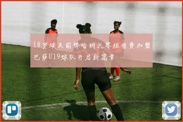 18岁埃及前锋哈姆扎零租借费加盟巴萨U19球队开启新篇章