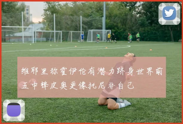 维耶里称霍伊伦有潜力跻身世界前五中锋皮奥更像托尼非自己