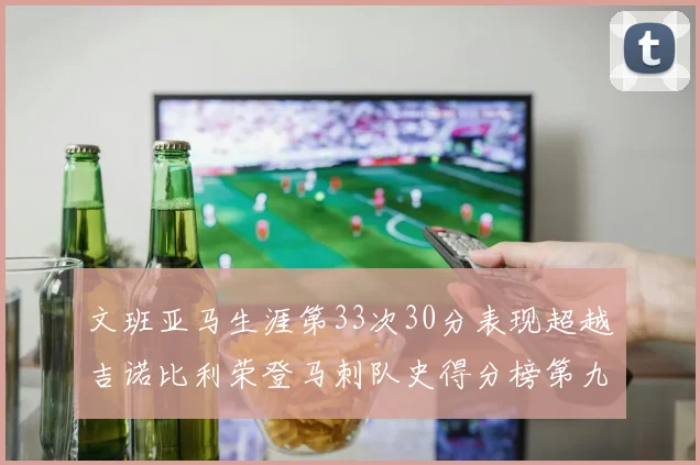 文班亚马生涯第33次30分表现超越吉诺比利荣登马刺队史得分榜第九位