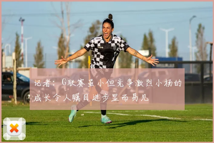 记者：G联赛虽小但竞争激烈小杨的成长令人瞩目进步显而易见