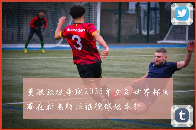 曼联积极争取2035年女足世界杯决赛在新老特拉福德球场举行